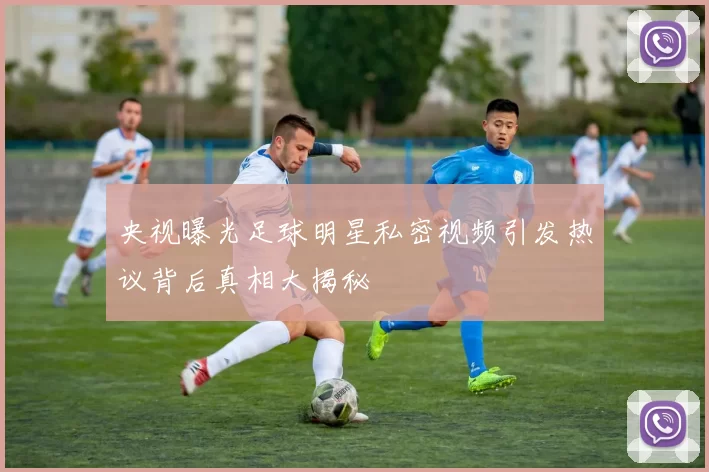 央视曝光足球明星私密视频引发热议背后真相大揭秘