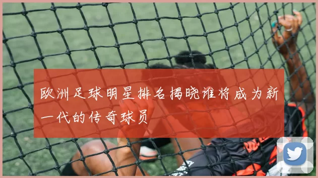 欧洲足球明星排名揭晓谁将成为新一代的传奇球员