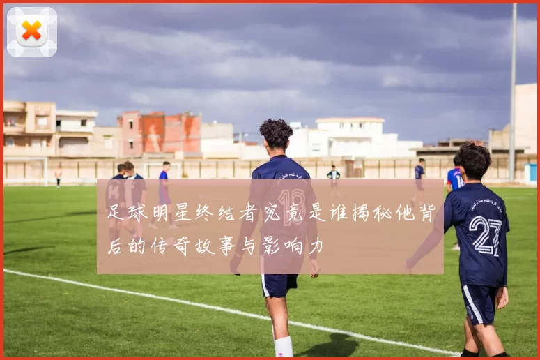 足球明星终结者究竟是谁揭秘他背后的传奇故事与影响力