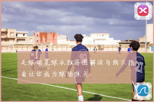 足球明星球衣推荐图解读与购买指南让你成为球场焦点