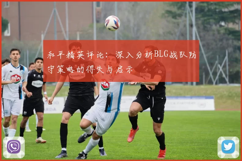 和平精英评论：深入分析BLG战队防守策略的得失与启示