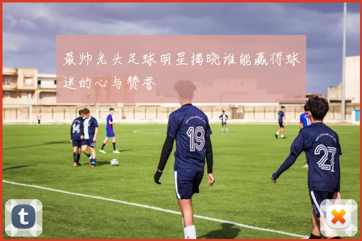 最帅光头足球明星揭晓谁能赢得球迷的心与赞誉