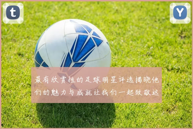 最有欣赏性的足球明星评选揭晓他们的魅力与成就让我们一起致敬这些传奇人物