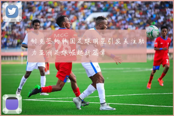 耐克签约韩国足球明星引发关注助力亚洲足球崛起新篇章