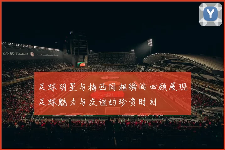 足球明星与梅西同框瞬间回顾展现足球魅力与友谊的珍贵时刻