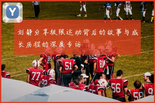 刘静分享极限运动背后的故事与成长历程的深度专访