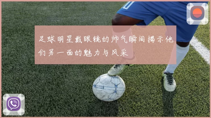 足球明星戴眼镜的帅气瞬间揭示他们另一面的魅力与风采