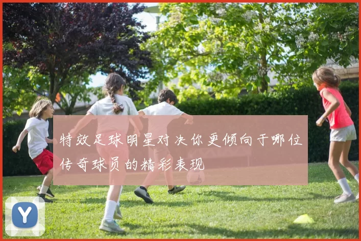 特效足球明星对决你更倾向于哪位传奇球员的精彩表现