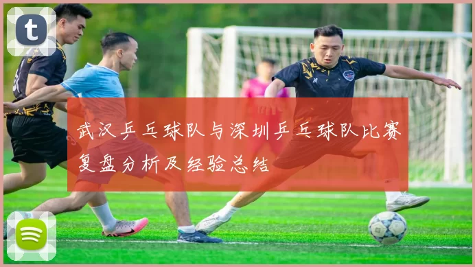 武汉乒乓球队与深圳乒乓球队比赛复盘分析及经验总结