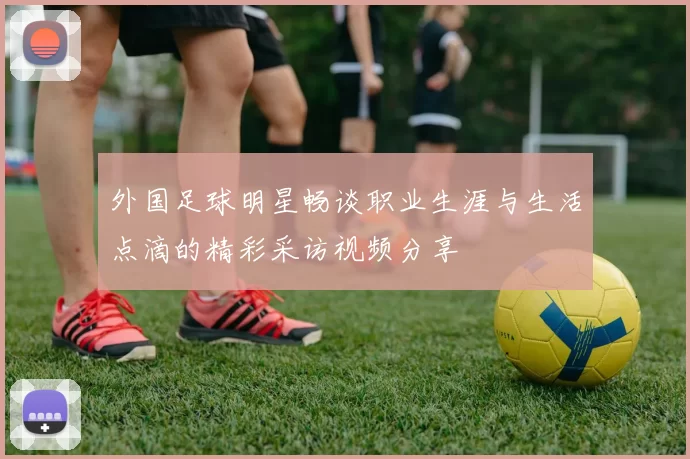 外国足球明星畅谈职业生涯与生活点滴的精彩采访视频分享