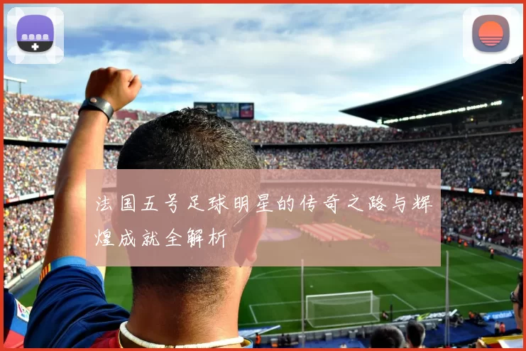 法国五号足球明星的传奇之路与辉煌成就全解析
