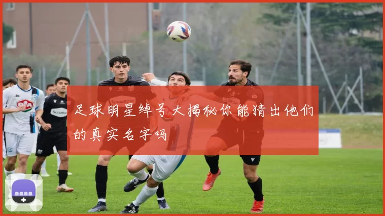 足球明星绰号大揭秘你能猜出他们的真实名字吗