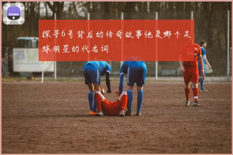 探寻6号背后的传奇故事他是哪个足球明星的代名词