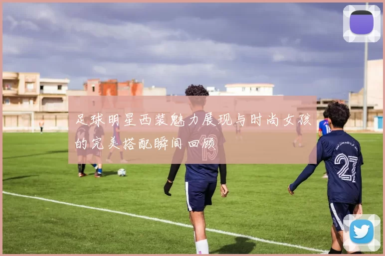 足球明星西装魅力展现与时尚女孩的完美搭配瞬间回顾