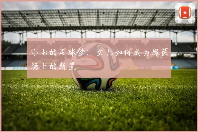小七的足球梦：女儿如何成为绿茵场上的新星