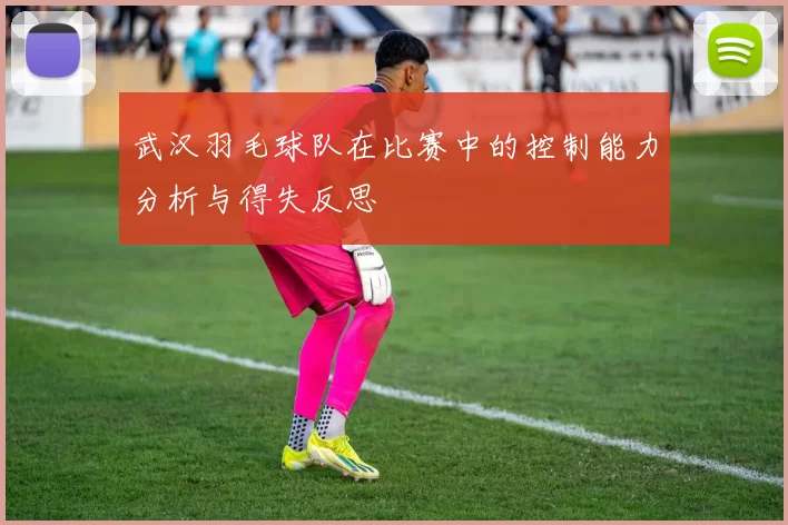 武汉羽毛球队在比赛中的控制能力分析与得失反思