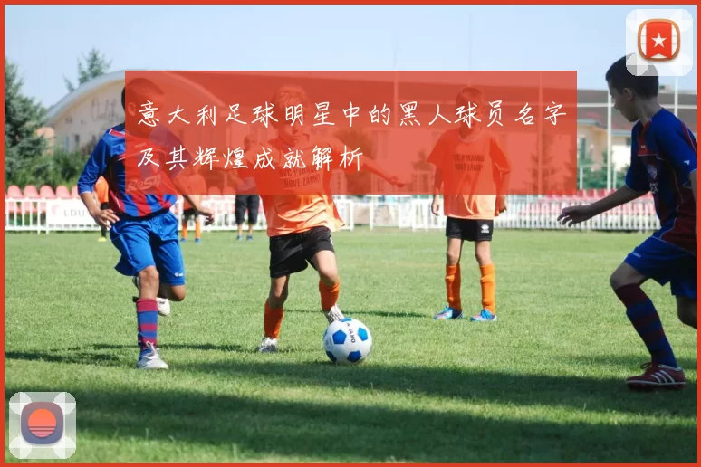 意大利足球明星中的黑人球员名字及其辉煌成就解析