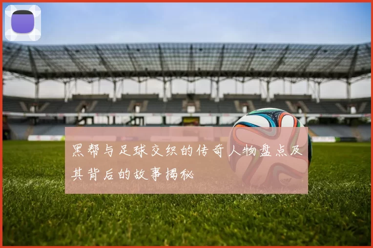 黑帮与足球交织的传奇人物盘点及其背后的故事揭秘