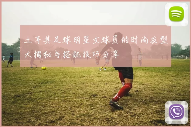 土耳其足球明星女球员的时尚发型大揭秘与搭配技巧分享