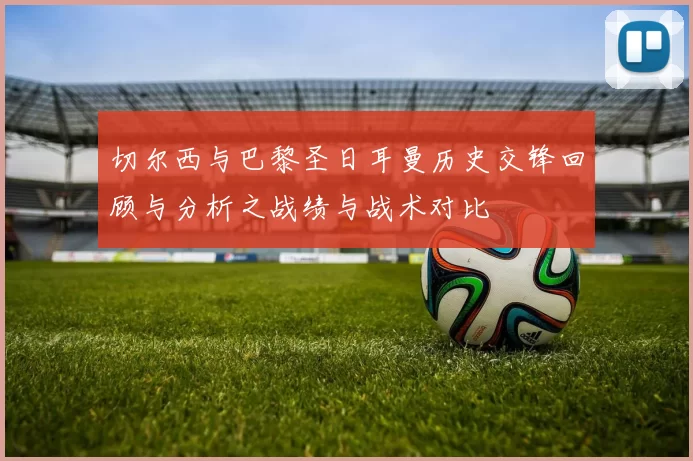 切尔西与巴黎圣日耳曼历史交锋回顾与分析之战绩与战术对比