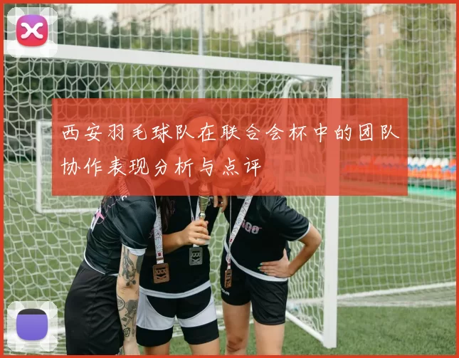 西安羽毛球队在联合会杯中的团队协作表现分析与点评