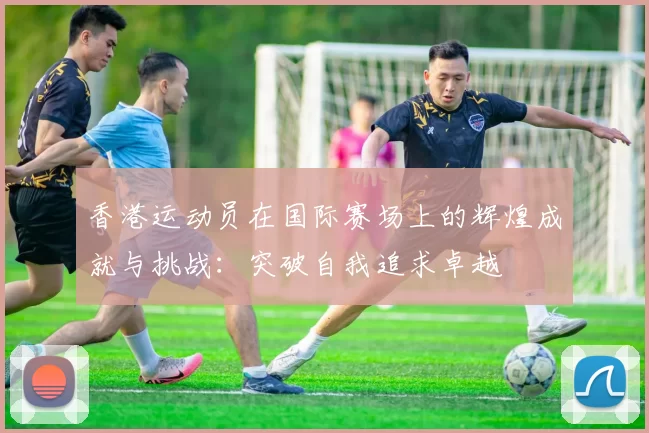 香港运动员在国际赛场上的辉煌成就与挑战：突破自我追求卓越