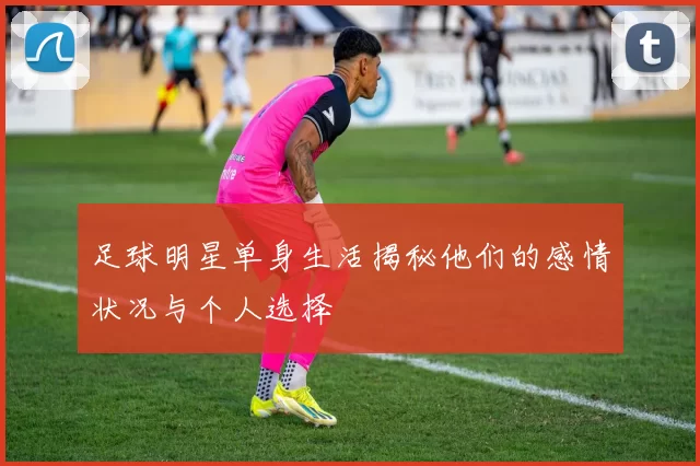 足球明星单身生活揭秘他们的感情状况与个人选择
