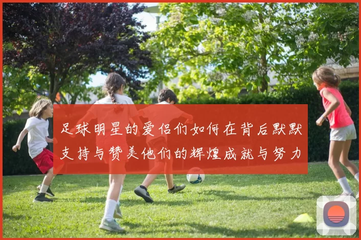 足球明星的爱侣们如何在背后默默支持与赞美他们的辉煌成就与努力奋斗