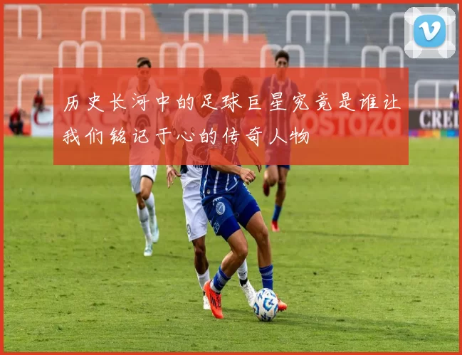 历史长河中的足球巨星究竟是谁让我们铭记于心的传奇人物
