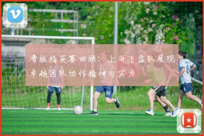 滑板精英赛回顾：上海飞盘队展现卓越团队协作精神与实力