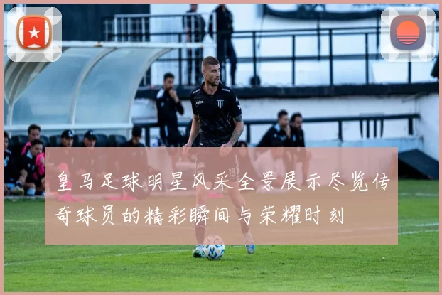 皇马足球明星风采全景展示尽览传奇球员的精彩瞬间与荣耀时刻