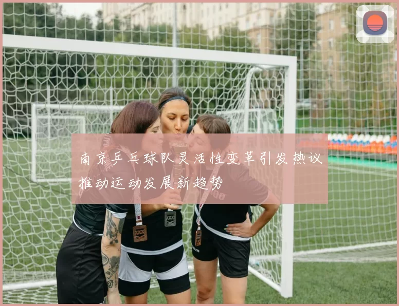 南京乒乓球队灵活性变革引发热议推动运动发展新趋势