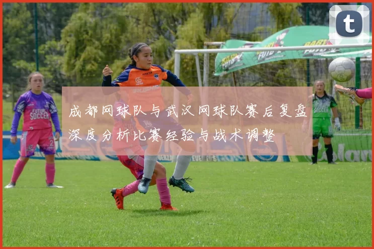 成都网球队与武汉网球队赛后复盘深度分析比赛经验与战术调整