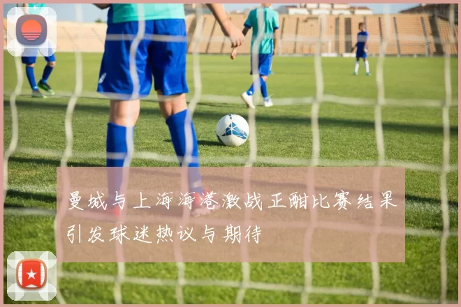 曼城与上海海港激战正酣比赛结果引发球迷热议与期待
