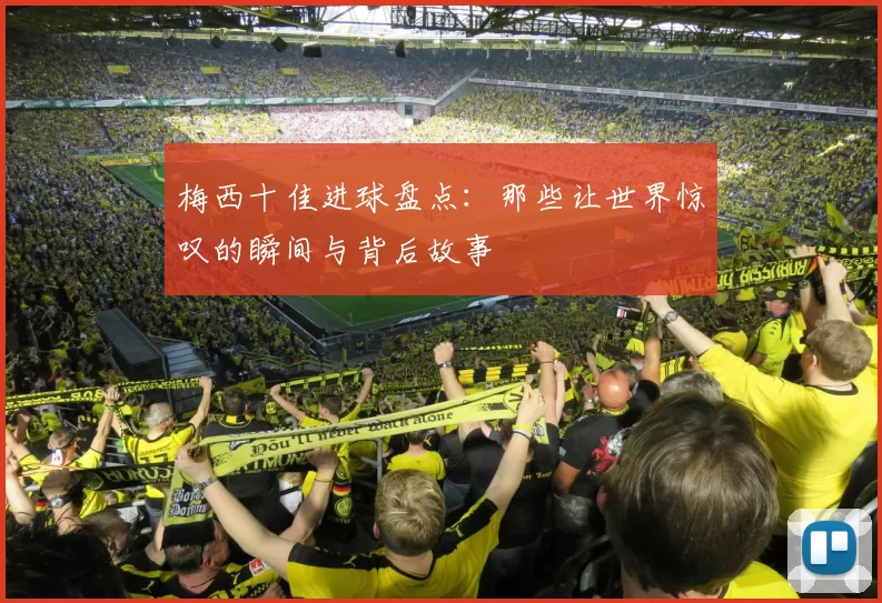 梅西十佳进球盘点：那些让世界惊叹的瞬间与背后故事