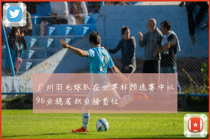 广州羽毛球队在世界杯预选赛中以96分稳居积分榜首位