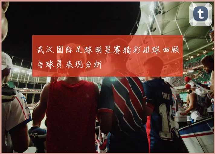 武汉国际足球明星赛精彩进球回顾与球员表现分析