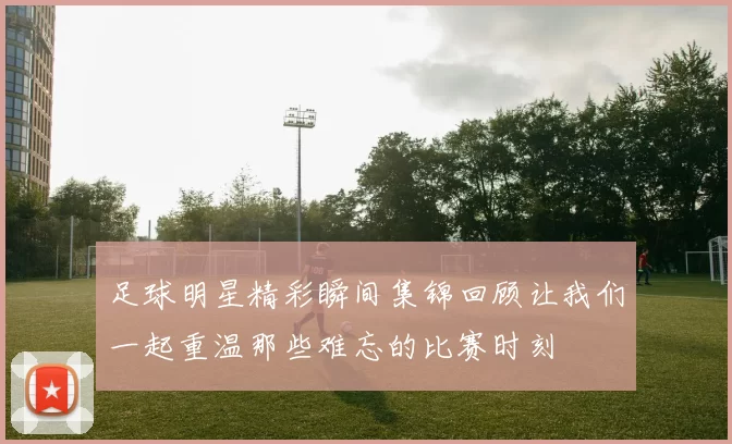 足球明星精彩瞬间集锦回顾让我们一起重温那些难忘的比赛时刻