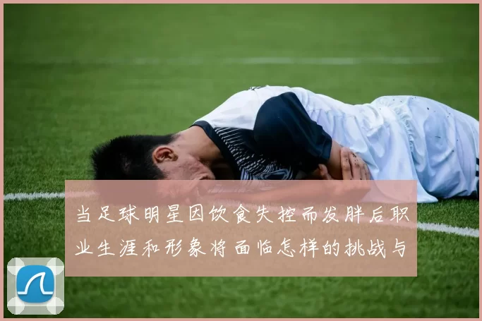 当足球明星因饮食失控而发胖后职业生涯和形象将面临怎样的挑战与改变