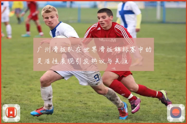 广州滑板队在世界滑板锦标赛中的灵活性表现引发热议与关注