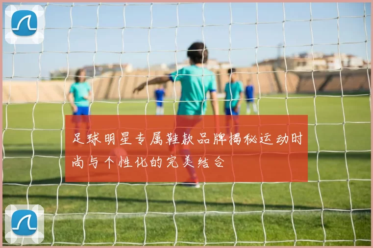 足球明星专属鞋款品牌揭秘运动时尚与个性化的完美结合
