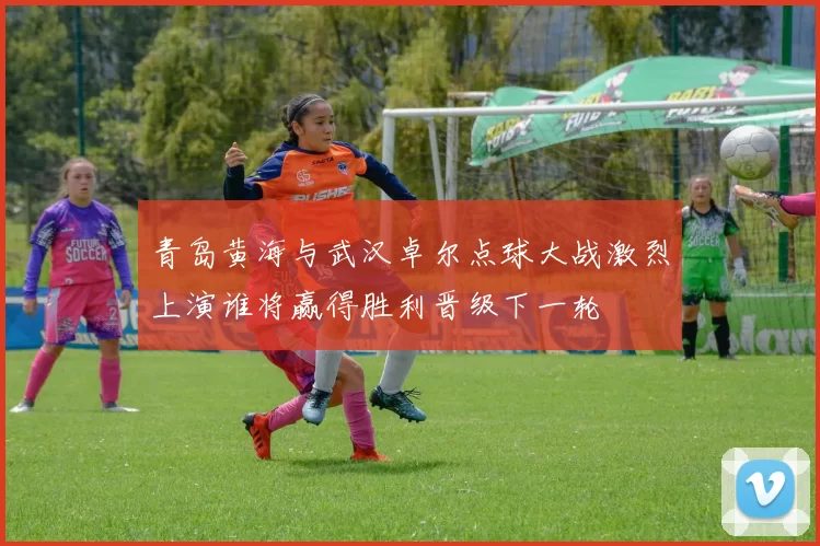 青岛黄海与武汉卓尔点球大战激烈上演谁将赢得胜利晋级下一轮