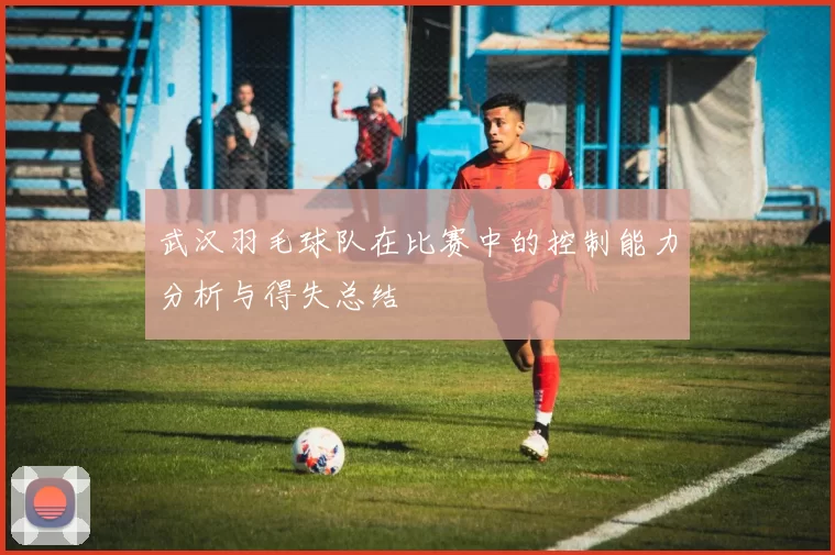 武汉羽毛球队在比赛中的控制能力分析与得失总结