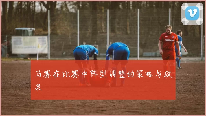 马赛在比赛中阵型调整的策略与效果
