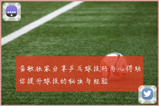 黄敏独家分享乒乓球技巧与心得助你提升球技的秘诀与经验