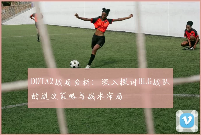 DOTA2战局分析：深入探讨BLG战队的进攻策略与战术布局