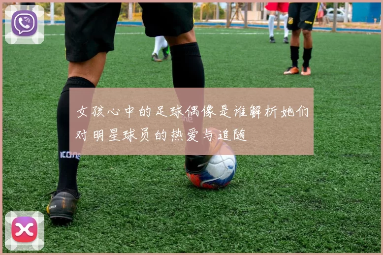 女孩心中的足球偶像是谁解析她们对明星球员的热爱与追随