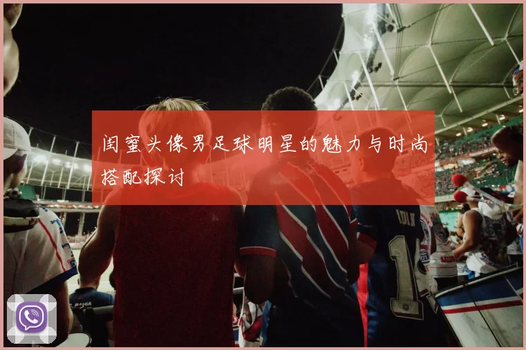 闺蜜头像男足球明星的魅力与时尚搭配探讨