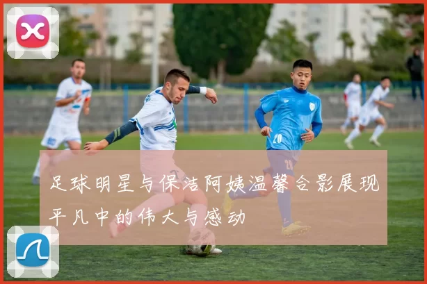 足球明星与保洁阿姨温馨合影展现平凡中的伟大与感动