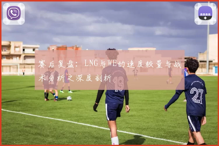 赛后复盘：LNG与WE的速度较量与战术分析之深度剖析